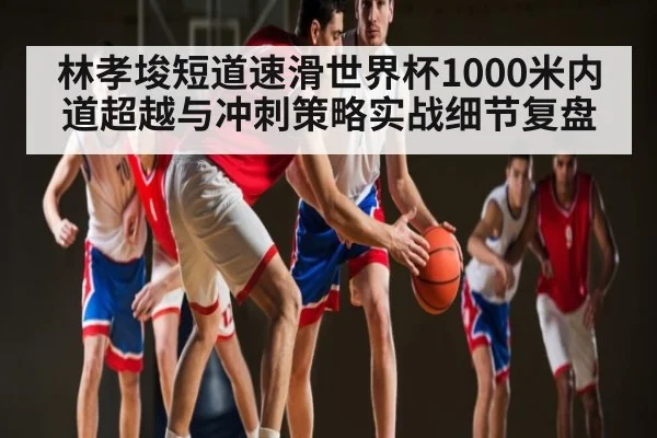 林孝埈短道速滑世界杯1000米内道超越与冲刺策略实战细节复盘